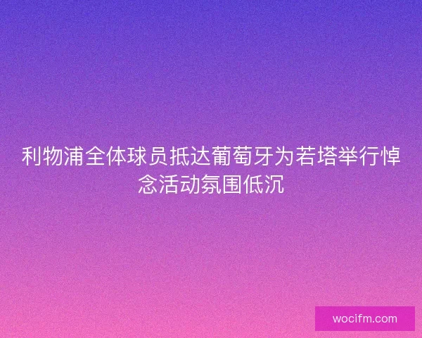 利物浦全体球员抵达葡萄牙为若塔举行悼念活动氛围低沉
