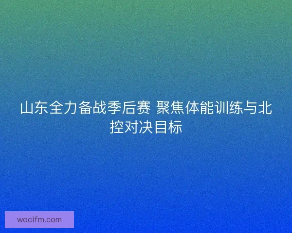 山东全力备战季后赛 聚焦体能训练与北控对决目标 山东全力备战季后赛 聚焦体能训练与北控对决目标