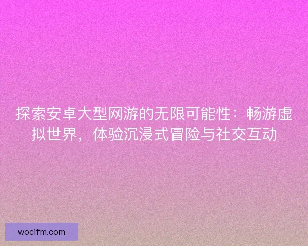 探索安卓大型网游的无限可能性:畅游虚拟世界,体验沉浸式冒险与社交互动 探索安卓大型网游的无限可能性:畅游虚拟世界,体验沉浸式冒险与社交互动