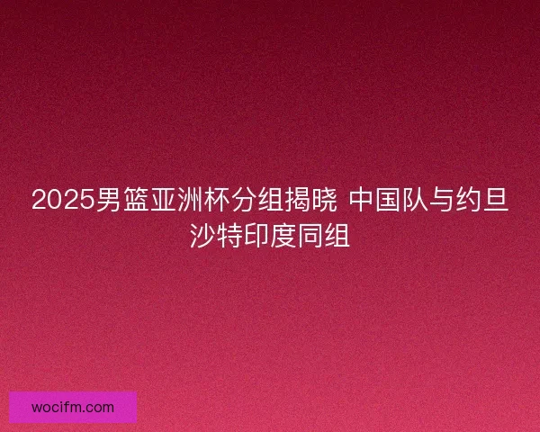 2025男篮亚洲杯分组揭晓 中国队与约旦沙特印度同组