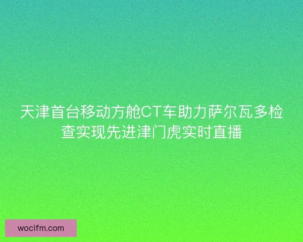 天津首台移动方舱CT车助力萨尔瓦多检查实现先进津门虎实时直播