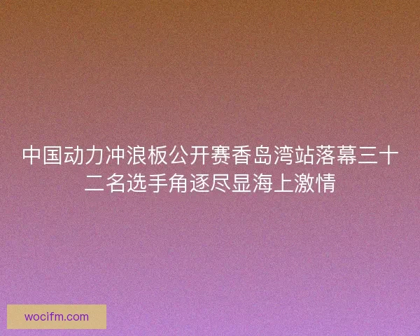 中国动力冲浪板公开赛香岛湾站落幕三十二名选手角逐尽显海上激情