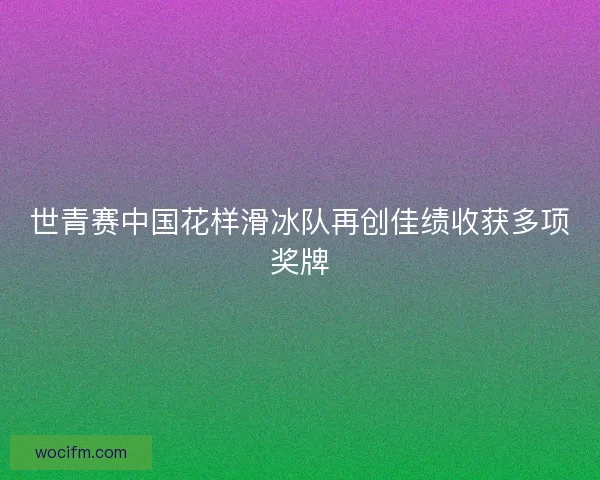 世青赛中国花样滑冰队再创佳绩收获多项奖牌