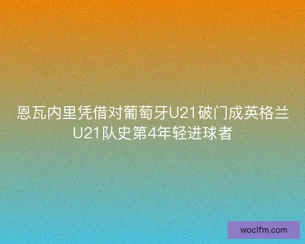 恩瓦内里凭借对葡萄牙U21破门成英格兰U21队史第4年轻进球者 恩瓦内里凭借对葡萄牙U21破门成英格兰U21队史第4年轻进球者