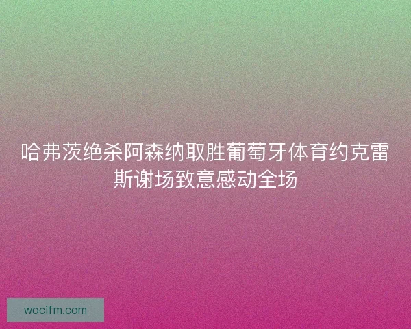 哈弗茨绝杀阿森纳取胜葡萄牙体育约克雷斯谢场致意感动全场