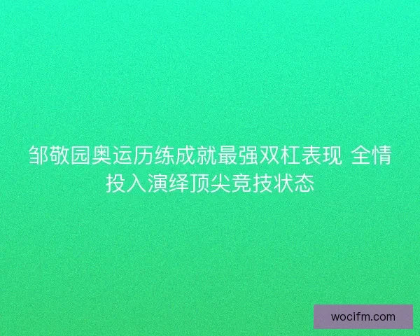 邹敬园奥运历练成就最强双杠表现 全情投入演绎顶尖竞技状态