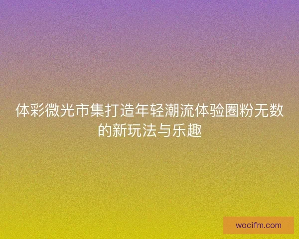 体彩微光市集打造年轻潮流体验圈粉无数的新玩法与乐趣 体彩微光市集打造年轻潮流体验圈粉无数的新玩法与乐趣