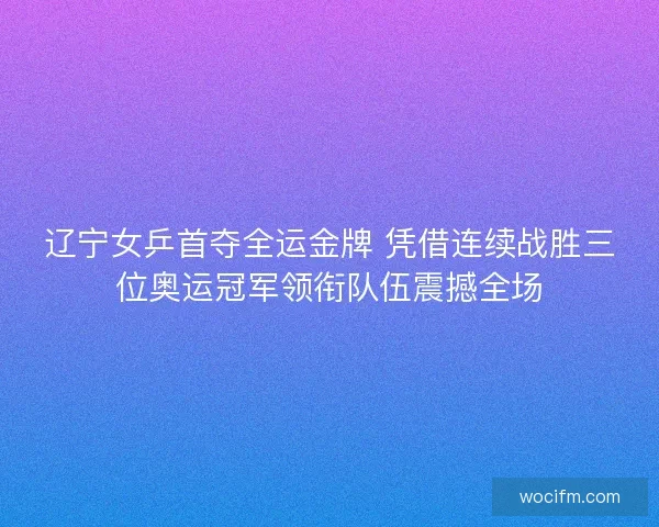 辽宁女乒首夺全运金牌 凭借连续战胜三位奥运冠军领衔队伍震撼全场 辽宁女乒首夺全运金牌 凭借连续战胜三位奥运冠军领衔队伍震撼全场
