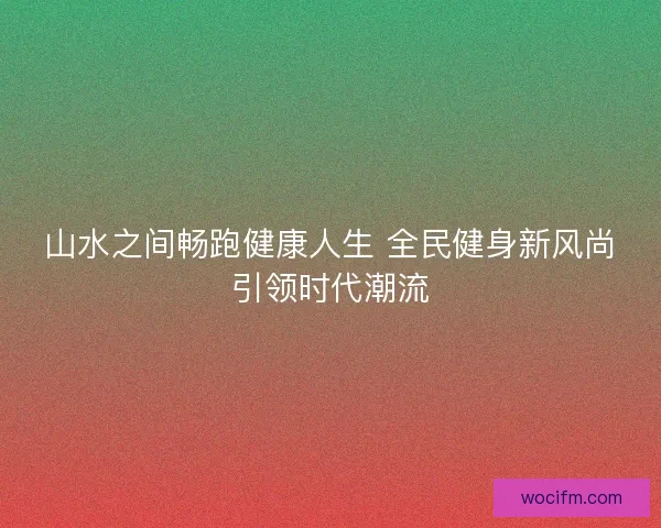 山水之间畅跑健康人生 全民健身新风尚引领时代潮流 山水之间畅跑健康人生 全民健身新风尚引领时代潮流