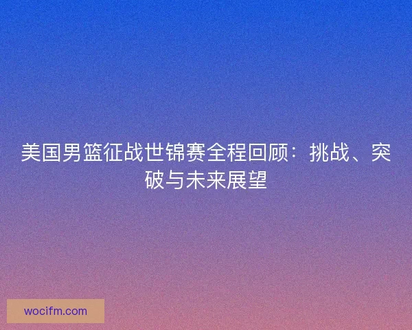 美国男篮征战世锦赛全程回顾:挑战、突破与未来展望 美国男篮征战世锦赛全程回顾:挑战、突破与未来展望