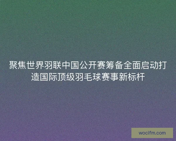 聚焦世界羽联中国公开赛筹备全面启动打造国际顶级羽毛球赛事新标杆