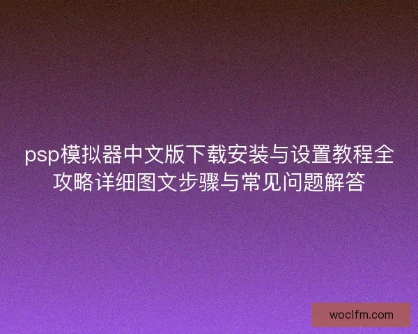 psp模拟器中文版下载安装与设置教程全攻略详细图文步骤与常见问题解答