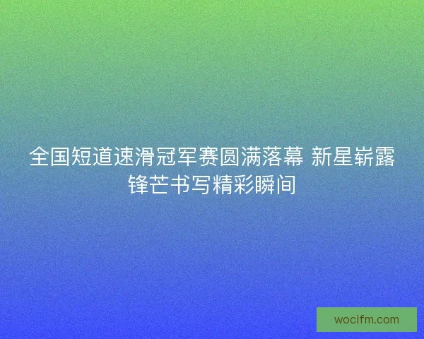 全国短道速滑冠军赛圆满落幕 新星崭露锋芒书写精彩瞬间