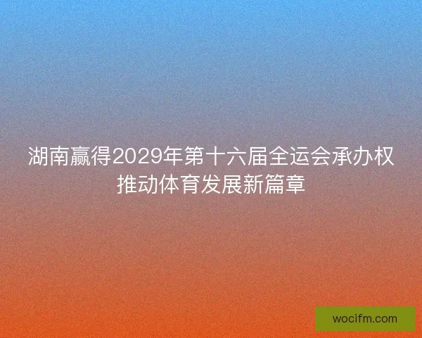 湖南赢得2029年第十六届全运会承办权推动体育发展新篇章 湖南赢得2029年第十六届全运会承办权推动体育发展新篇章