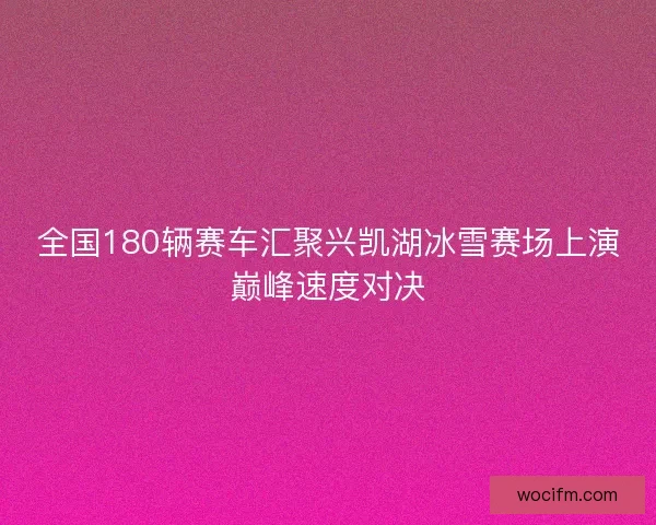 全国180辆赛车汇聚兴凯湖冰雪赛场上演巅峰速度对决