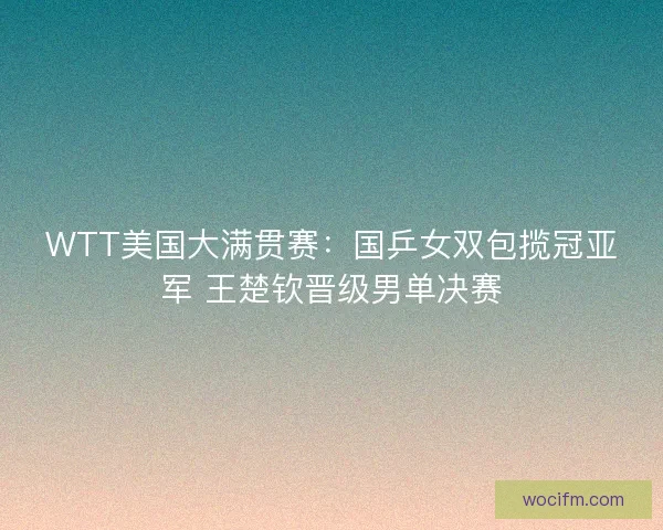WTT美国大满贯赛：国乒女双包揽冠亚军 王楚钦晋级男单决赛