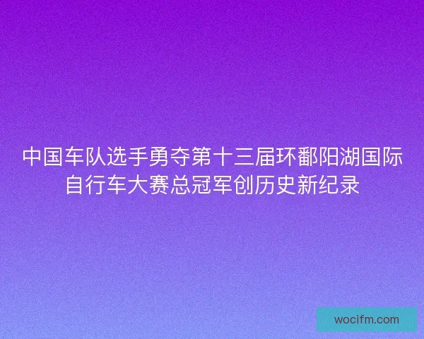 中国车队选手勇夺第十三届环鄱阳湖国际自行车大赛总冠军创历史新纪录 中国车队选手勇夺第十三届环鄱阳湖国际自行车大赛总冠军创历史新纪录