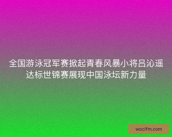 全国游泳冠军赛掀起青春风暴小将吕沁遥达标世锦赛展现中国泳坛新力量 全国游泳冠军赛掀起青春风暴小将吕沁遥达标世锦赛展现中国泳坛新力量